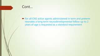 Cont…
 For all CNS active agents administered in term and preterm
neonates a long term neurodevelopmental follow-up to 2
years of age is requested as a standard requirement
 