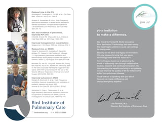 your invitation
to make a difference.
Our friend Dr. Forrest M. Bird’s innovative
Flow Ventilation™ technology has been saving
the most fragile patients in acute care settings
for many years.
Drawing on his drive and legacy of innovation,
I’m very pleased to bring that very same
technology home with the Travel Air™.
I’m inviting you to join us in advancing the
world of pulmonary care through collaborative
studies, research and continued innovation. By
documenting the benefits we bring to our patients,
we can improve the quality of life for millions who
suffer from pulmonary disease.
I look forward to speaking with you about
how we can make a difference and
change everything together.
Loel Fenwick, M.D.
Director, Bird Institute of Pulmonary Care
Reduced time in the ICU
Antonaglia V, Lucangelo U, Zin WA, et al., Crit Care
Med, 2006 vol. 34(12) pp. 2940-5
Spagen H, Borremans M, et al., High Frequency
percussive ventilation in severe acute respiratory
distress syndrome: A single center experience.
J Anaesthesiolo Clin Pharmacol. 2014 Jan-Mar.
30(1): 65-70.
50% less incidence of pneumonia,
Improved P/F ratio
Clini EM, Antonti FD, Vitacca M, et al., Intensive
Care Med 2006 vol. 32(12) pp. 1994-2001
Improved management of exacerbations
Vargas et al. J Crit Care, 2009 vol. 24(2) pp. 212-9
Reduced time on ECMO
Yehya N, Dominick CL, Connelly JT, Davis DH,
Minneci PC, Deans KJ, McCloskey JJ, Kilbaugh
TJ. High frequency percussive ventilation and
bronchoscopy during extra-corporeal life support in
children. ASAIO J July/August 2014 60(4):424-428.
Michaels AJ, Hill JG, Long WB, Sperley BP, Young
BP, Park PK, Rycus PT, Bartlett RH. Reducing time
on for extra-corporeal membrane oxygenation for
adults with H1N1 pneumonia with the use of the
Volume Diffusive Respirator. American Journal of
Surgery (2013) 205, 500-504.
Improved outcomes in ARDS
Rizkalla N, Dominick C, et al., High-Frequency
ventilation improve oxygenation and ventilation in
pediatric patients with acute ARF.
Journal of Crit Care 29. (2014) 314.e1-314.e7
Velmahos G, Chan L, Tatecossian R, et al.,
High-frequency Percussive Ventilation Improves
Oxygenation in Patients with ARDS. Clinical
Investigations in Critical Care, 1999 440-446
 birdinstiture.org  +1.515.523.5864
Bird Institute of
Pulmonary Care
REPS
join us!
 