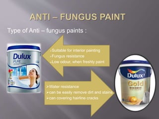 Suitable for interior painting
Fungus resistance
Low odour, when freshly paint
Type of Anti – fungus paints :
Water resistance
can be easily remove dirt and stains
can covering hairline cracks
 