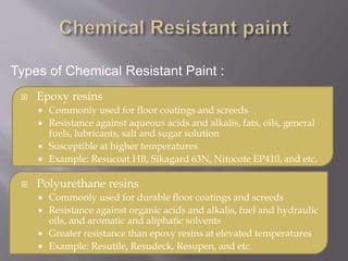  Epoxy resins
 Commonly used for floor coatings and screeds
 Resistance against aqueous acids and alkalis, fats, oils, general
fuels, lubricants, salt and sugar solution
 Susceptible at higher temperatures
 Example: Resucoat HB, Sikagard 63N, Nitocote EP410, and etc.
 Polyurethane resins
 Commonly used for durable floor coatings and screeds
 Resistance against organic acids and alkalis, fuel and hydraulic
oils, and aromatic and aliphatic solvents
 Greater resistance than epoxy resins at elevated temperatures
 Example: Resutile, Resudeck, Resupen, and etc.
Types of Chemical Resistant Paint :
 
