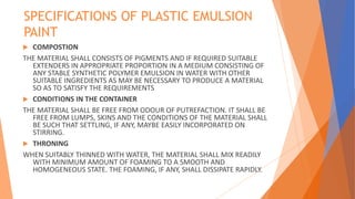 SPECIFICATIONS OF PLASTIC EMULSION
PAINT
 COMPOSTION
THE MATERIAL SHALL CONSISTS OF PIGMENTS AND IF REQUIRED SUITABLE
EXTENDERS IN APPROPRIATE PROPORTION IN A MEDIUM CONSISTING OF
ANY STABLE SYNTHETIC POLYMER EMULSION IN WATER WITH OTHER
SUITABLE INGREDIENTS AS MAY BE NECESSARY TO PRODUCE A MATERIAL
SO AS TO SATISFY THE REQUIREMENTS
 CONDITIONS IN THE CONTAINER
THE MATERIAL SHALL BE FREE FROM ODOUR OF PUTREFACTION. IT SHALL BE
FREE FROM LUMPS, SKINS AND THE CONDITIONS OF THE MATERIAL SHALL
BE SUCH THAT SETTLING, IF ANY, MAYBE EASILY INCORPORATED ON
STIRRING.
 THRONING
WHEN SUITABLY THINNED WITH WATER, THE MATERIAL SHALL MIX READILY
WITH MINIMUM AMOUNT OF FOAMING TO A SMOOTH AND
HOMOGENEOUS STATE. THE FOAMING, IF ANY, SHALL DISSIPATE RAPIDLY.
 