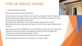 TYPES OF SURFACE FINISHES
 WHITE WASH WITH LIME:
White wash shall be prepared as below:
Slake the lime at site (use fat lime), mix and stir with about 5 liters of water per
kg of unslake lime to make thin cream. Allow it to stand for a period of 24 hours
and then screen through a coarse cloth.
Mix 2KG of Gum dissolved in hot water per cubic meter of lime cream.
Add Ultramarine Blue upto 3gms per kg of lime for last two coats of white wash
solution.
Apply white wash with “MOONJ” brush of specified number of coats. Apply each
coat with brush top to bottom and bottom to top over the first stroke and
similarly one stroke horizontally before it dries.
Each coat shall be allowed to dry before the next coat is applied.
White washing shall be done on ceiling prior to that on walls.
 