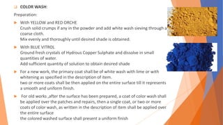  COLOR WASH:
Preparation:
 With YELLOW and RED ORCHE
Crush solid crumps if any in the powder and add white wash sieving through a
coarse cloth.
Mix evenly and thoroughly until desired shade is obtained.
 With BLUE VITROL
Ground fresh crystals of Hydrous Copper Sulphate and dissolve in small
quantities of water.
Add sufficient quantity of solution to obtain desired shade
 For a new work, the primary coat shall be of white wash with lime or with
whitening as specified in the description of item.
two or more coats shall be then applied on the entire surface till it represents
a smooth and uniform finish.
 For old works ,after the surface has been prepared, a coat of color wash shall
be applied over the patches and repairs, then a single coat, or two or more
coats of color wash, as written in the description of item shall be applied over
the entire surface
the colored washed surface shall present a uniform finish
 