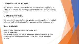  HIRAMCHI: (RED ORCHE) WASH
Mix Himarchi, cement, surkhi (100 mesh) and water in the proportion of
3:2:5:125 by volume. Dry mix the powder and add water. Apply mixture by
brush.
 CEMENT SLURRY WASH:
Mix cement with water to form slurry to the consistency of ready mixed oil
paint and apply with brushes to form a smooth bedded opaque surface.
 DRY DISTEMPER:
Apply priming coat of white in case of new work.
Prep. Of distemper
Add 0.6 litre of water per 10N of Distemper. Allow to stand for 30 mins.
Apply prepared distemper minimum 2 coats, with proper distemper
brushes.
 