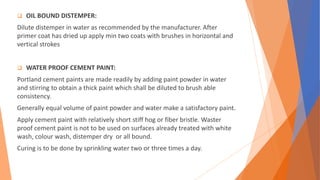  OIL BOUND DISTEMPER:
Dilute distemper in water as recommended by the manufacturer. After
primer coat has dried up apply min two coats with brushes in horizontal and
vertical strokes
 WATER PROOF CEMENT PAINT:
Portland cement paints are made readily by adding paint powder in water
and stirring to obtain a thick paint which shall be diluted to brush able
consistency.
Generally equal volume of paint powder and water make a satisfactory paint.
Apply cement paint with relatively short stiff hog or fiber bristle. Waster
proof cement paint is not to be used on surfaces already treated with white
wash, colour wash, distemper dry or all bound.
Curing is to be done by sprinkling water two or three times a day.
 