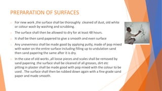 PREPARATION OF SURFACES
o For new work ,the surface shall be thoroughly cleaned of dust, old white
or colour wash by washing and scrubbing.
o The surface shall then be allowed to dry for at least 48 hours.
o It shall be then sand papered to give a smooth and even surface
o Any unevenness shall be made good by applying putty, made of pop mixed
with water on the entire surface including filling up to undulation sand
then sand papering the same after it is dry.
o In the case of old works ,all loose pieces and scales shall be removed by
sand papering .the surface shall be cleaned of all greases, dirt etc
pitting in plaster shall be made good with pop mixed with the colour to be
used . The surface shall then be rubbed down again with a fine grade sand
paper and made smooth.
 
