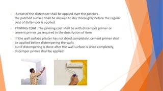 o A coat of the distemper shall be applied over the patches .
the patched surface shall be allowed to dry thoroughly before the regular
coat of distemper is applied.
o PRIMING COAT :The priming coat shall be with distemper primer or
cement primer ,as required in the description of item
o If the wall surface plaster has not dried completely ,cement primer shall
be applied before distempering the walls
but if distempering is done after the wall surface is dried completely,
distemper primer shall be applied.
 