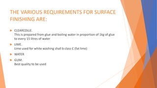 THE VARIOUS REQUIREMENTS FOR SURFACE
FINISHING ARE:
 CLEARCOLLE.
This is prepared from glue and boiling water in proportion of 1kg of glue
to every 15 litres of water
 LIME.
Lime used for white washing shall b class C (fat lime)
 WATER
 GUM.
Best quality to be used
 