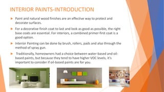 INTERIOR PAINTS-INTRODUCTION
 Paint and natural wood finishes are an effective way to protect and
decorate surfaces.
 For a decorative finish coat to last and look as good as possible, the right
base coats are essential. For interiors, a combined primer-first coat is a
good option.
 Interior Painting can be done by brush, rollers, pads and also through the
method of spray gun.
 Traditionally, homeowners had a choice between water-based and oil-
based paints, but because they tend to have higher VOC levels, it's
important to consider if oil-based paints are for you.
 