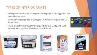 TYPES OF INTERIOR PAINTS
o Most paints fall into one of the general categories of flat, eggshell, satin,
semi-gloss, or gloss.
o Paints can be categorized in two types i.e. Water based paint and Oil
based paint.
o There are different types of interior paints for e.g. Matt paint, Matt
Enamel, Satin Eggshell, Semi-Gloss, Gloss Paint etc.
 