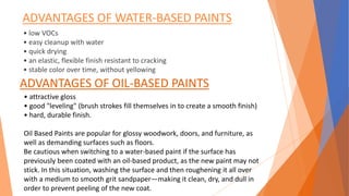 ADVANTAGES OF WATER-BASED PAINTS
• low VOCs
• easy cleanup with water
• quick drying
• an elastic, flexible finish resistant to cracking
• stable color over time, without yellowing
ADVANTAGES OF OIL-BASED PAINTS
• attractive gloss
• good "leveling" (brush strokes fill themselves in to create a smooth finish)
• hard, durable finish.
Oil Based Paints are popular for glossy woodwork, doors, and furniture, as
well as demanding surfaces such as floors.
Be cautious when switching to a water-based paint if the surface has
previously been coated with an oil-based product, as the new paint may not
stick. In this situation, washing the surface and then roughening it all over
with a medium to smooth grit sandpaper—making it clean, dry, and dull in
order to prevent peeling of the new coat.
 