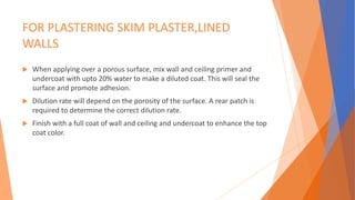 FOR PLASTERING SKIM PLASTER,LINED
WALLS
 When applying over a porous surface, mix wall and ceiling primer and
undercoat with upto 20% water to make a diluted coat. This will seal the
surface and promote adhesion.
 Dilution rate will depend on the porosity of the surface. A rear patch is
required to determine the correct dilution rate.
 Finish with a full coat of wall and ceiling and undercoat to enhance the top
coat color.
 