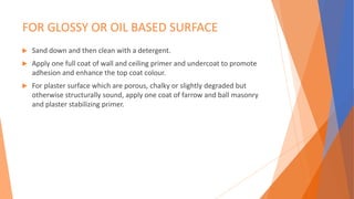 FOR GLOSSY OR OIL BASED SURFACE
 Sand down and then clean with a detergent.
 Apply one full coat of wall and ceiling primer and undercoat to promote
adhesion and enhance the top coat colour.
 For plaster surface which are porous, chalky or slightly degraded but
otherwise structurally sound, apply one coat of farrow and ball masonry
and plaster stabilizing primer.
 