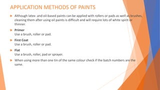 APPLICATION METHODS OF PAINTS
 Although latex- and oil-based paints can be applied with rollers or pads as well as brushes,
cleaning them after using oil paints is difficult and will require lots of white spirit or
thinner.
 Primer
Use a brush, roller or pad.
 First Coat
Use a brush, roller or pad.
 Flat
Use a brush, roller, pad or sprayer.
 When using more than one tin of the same colour check if the batch numbers are the
same.
 