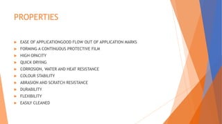 PROPERTIES
 EASE OF APPLICATIONGOOD FLOW OUT OF APPLICATION MARKS
 FORMING A CONTINUOUS PROTECTIVE FILM
 HIGH OPACITY
 QUICK DRYING
 CORROSION, WATER AND HEAT RESISTANCE
 COLOUR STABILITY
 ABRASION AND SCRATCH RESISTANCE
 DURABILITY
 FLEXIBILITY
 EASILY CLEANED
 