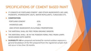 SPECIFICATIONS OF CEMENT BASED PAINT
 IT CONSISTS OF PORTLAND CEMENT AND OTHER INGREDIENTS LIKE LIME,
PIGMENTS, HYDROSCOPIC SALTS, WATER REPELLANTS, FUNGICIDES ETC.
 COMPOSITION
PORTLAND CEMENT 65%
HYDRATED LIME 25%
AND OTHER INGREDIENTS IN SUITABLE PROPORTIONS
 THE MATERIAL SHALL BE FREE FROM ORGANIC BINDERS
 THE MATERIAL SHALL BE IN THE POWDER FORM, FREE FROM LUMPS
WHEN MIXED WITH WATER
 DURABILITY: When prepared and tested for normal outdoor exposure a
general breakdown of the film prepared from the registered sample shall
not occur in less than 18 months
 