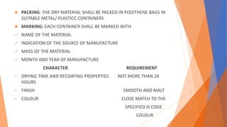  PACKING: THE DRY MATERIAL SHALL BE PACKED IN POLYTHENE BAGS IN
SUITABLE METAL/ PLASTICC CONTAINERS
 MARKING: EACH CONTAINER SHALL BE MARKED WITH
 NAME OF THE MATERIAL
 INDICATION OF THE SOURCE OF MANUFACTURE
 MASS OF THE MATERIAL
 MONTH AND YEAR OF MANUFACTURE
CHARACTER REQUIREMENT
• DRYING TIME AND RECOATING PROPERTIES NOT MORE THAN 24
HOURS
• FINISH SMOOTH AND MALT
• COLOUR CLOSE MATCH TO THE
SPECIFIED IS CODE
COLOUR
 