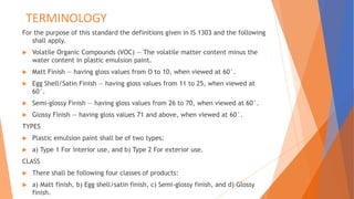 TERMINOLOGY
For the purpose of this standard the definitions given in IS 1303 and the following
shall apply.
 Volatile Organic Compounds (VOC) — The volatile matter content minus the
water content in plastic emulsion paint.
 Matt Finish — having gloss values from O to 10, when viewed at 60°.
 Egg Shell/Satin Finish — having gloss values from 11 to 25, when viewed at
60°.
 Semi-glossy Finish — having gloss values from 26 to 70, when viewed at 60°.
 Glossy Finish — having gloss values 71 and above, when viewed at 60°.
TYPES
 Plastic emulsion paint shall be of two types:
 a) Type 1 For interior use, and b) Type 2 For exterior use.
CLASS
 There shall be following four classes of products:
 a) Matt finish, b) Egg shell/satin finish, c) Semi-glossy finish, and d) Glossy
finish.
 