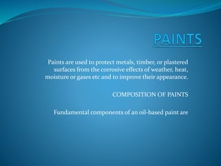 Paints are used to protect metals, timber, or plastered
surfaces from the corrosive effects of weather, heat,
moisture or gases etc and to improve their appearance.
COMPOSITION OF PAINTS
Fundamental components of an oil-based paint are
 