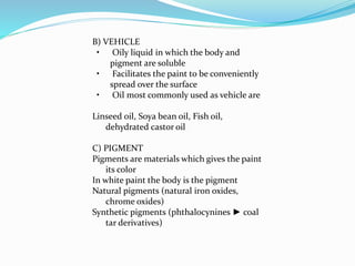 B) VEHICLE
• Oily liquid in which the body and
pigment are soluble
• Facilitates the paint to be conveniently
spread over the surface
• Oil most commonly used as vehicle are
Linseed oil, Soya bean oil, Fish oil,
dehydrated castor oil
C) PIGMENT
Pigments are materials which gives the paint
its color
In white paint the body is the pigment
Natural pigments (natural iron oxides,
chrome oxides)
Synthetic pigments (phthalocynines ► coal
tar derivatives)
 