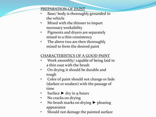 PREPARATION OF PAINT
• Base/ body is thoroughly grounded in
the vehicle
• Mixed with the thinner to impart
necessary workability
• Pigments and dryers are separately
mixed to a thin consistency
• The above two are then thoroughly
mixed to form the desired paint
CHARACTERISTICS OF A GOOD PAINT
• Work smoothly/ capable of being laid in
a thin coat with the brush
• On drying it should be durable and
tough
• Color of paint should not change or fade
(darken or weaken) with the passage of
time
• Surface ► dry in 9 hours
• No cracks on drying
• No brush marks on drying ► pleasing
appearance
• Should not damage the painted surface
 