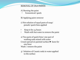 REMOVAL OF OLD PAINTS
A) Burning the paint
• Economical/ quick
B) Applying paint remover
1) Hot solution of equal parts of soap/
potash/ quick lime applied
• Keep it for 24 hours
• Wash with hot water to remove the paint
2) Two parts of quick lime/ one part of
washing soda mixed with water
Cream spread on painted surface ► leave for
one hour
Wash / remove the paint
3) Solution of Caustic soda in water applied
to the surface
 
