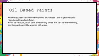 Oil Based Paints
• Oil based paint can be used on almost all surfaces , and is praised for its
high durability and rich finish.
• Still, be cautious, as oil paint emits strong fumes that can be overwhelming,
and the paint cannot be washed with water.
 