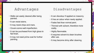 Advantages
• Walls can easily cleaned after being
painted.
• It can resist stains.
• It may resist chips and mars.
• Covers some wall imperfection.
• It can be purchased from high gloss to
flat finish.
• It may not need prime coat for further
painting.
Disadvantages
• It can discolour if applied on masonry.
• It has an odour when newly applied.
• Fades fast than normal paint.
• Thinned with solvent, therefore more
costly.
• Highly flammable.
• It requires solvent to clean brushes
after use.
• It may become shiny after cleaning.
 