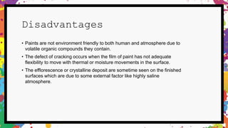 Disadvantages
• Paints are not environment friendly to both human and atmosphere due to
volatile organic compounds they contain.
• The defect of cracking occurs when the film of paint has not adequate
flexibility to move with thermal or moisture movements in the surface.
• The efflorescence or crystalline deposit are sometime seen on the finished
surfaces which are due to some external factor like highly saline
atmosphere.
 