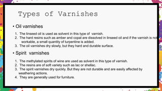 Types of Varnishes
1. The linseed oil is used as solvent in this type of varnish.
2. The hard resins such as amber and copal are dissolved in linseed oil and if the varnish is not
workable, a small quantity of turpentine is added.
3. The oil varnishes dry slowly, but they hard and durable surface.
• Spirit varnishes
1. The methylated spirits of wine are used as solvent in this type of varnish.
2. The resins are of soft variety such as lac or shellac.
3. The spirit varnishes dry quickly. But they are not durable and are easily affected by
weathering actions.
4. They are generally used for furniture.
• Oil varnishes
 