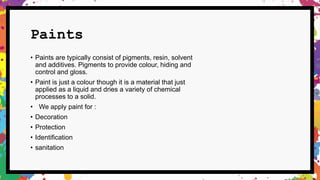 Paints
• Paints are typically consist of pigments, resin, solvent
and additives. Pigments to provide colour, hiding and
control and gloss.
• Paint is just a colour though it is a material that just
applied as a liquid and dries a variety of chemical
processes to a solid.
• We apply paint for :
• Decoration
• Protection
• Identification
• sanitation
 
