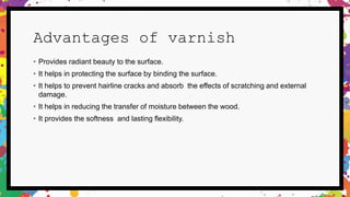 Advantages of varnish
• Provides radiant beauty to the surface.
• It helps in protecting the surface by binding the surface.
• It helps to prevent hairline cracks and absorb the effects of scratching and external
damage.
• It helps in reducing the transfer of moisture between the wood.
• It provides the softness and lasting flexibility.
 
