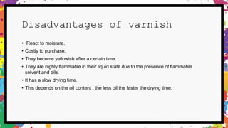 Disadvantages of varnish
• React to moisture.
• Costly to purchase.
• They become yellowish after a certain time.
• They are highly flammable in their liquid state due to the presence of flammable
solvent and oils.
• It has a slow drying time.
• This depends on the oil content , the less oil the faster the drying time.
 