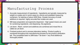 Manufacturing Process
1. Accurate measurement of ingredients : Ingredients are typically measured by
weight on scales and in some cases by volume and gradated measuring
containers for batches of about 4000 litres. Greater accuracy of small
additions is required highly accurate floor scales are used.
2. Mill base preparation and pigments dispersion : High speed mixers are used
for combining ingredients and dispersing the pigments.
3. Let down : Resin, solvent and additives are combined and mixed this is
called as Let down.
4. Finished product and in process laboratory testing : Product quality is
monitored throughout the manufacturing process by the product verification
lab. The completed batch is (Mill base + let down + any final addition)is
thoroughly tested.
 