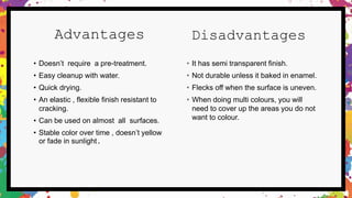 Advantages
• Doesn’t require a pre-treatment.
• Easy cleanup with water.
• Quick drying.
• An elastic , flexible finish resistant to
cracking.
• Can be used on almost all surfaces.
• Stable color over time , doesn’t yellow
or fade in sunlight.
Disadvantages
• It has semi transparent finish.
• Not durable unless it baked in enamel.
• Flecks off when the surface is uneven.
• When doing multi colours, you will
need to cover up the areas you do not
want to colour.
 