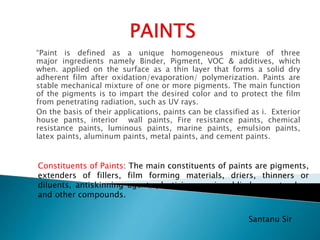 “Paint is defined as a unique homogeneous mixture of three
major ingredients namely Binder, Pigment, VOC & additives, which
when. applied on the surface as a thin layer that forms a solid dry
adherent film after oxidation/evaporation/ polymerization. Paints are
stable mechanical mixture of one or more pigments. The main function
of the pigments is to impart the desired color and to protect the film
from penetrating radiation, such as UV rays.
On the basis of their applications, paints can be classified as i. Exterior
house pants, interior wall paints, Fire resistance paints, chemical
resistance paints, luminous paints, marine paints, emulsion paints,
latex paints, aluminum paints, metal paints, and cement paints.
Constituents of Paints: The main constituents of paints are pigments,
extenders of fillers, film forming materials, driers, thinners or
diluents, antiskinning agent, plasticizer, resins, blinders, extenders
and other compounds.
Santanu Sir
 