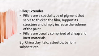 Filler/Extender
• Fillers are a special type of pigment that
serve to thicken the film, support its
structure and simply increase the volume
of the paint
• Fillers are usually comprised of cheap and
inert materials.
Eg: China clay, talc, asbestos, barium
sulphate etc.
 