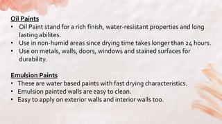 Oil Paints
• Oil Paint stand for a rich finish, water-resistant properties and long
lasting abilites.
• Use in non-humid areas since drying time takes longer than 24 hours.
• Use on metals, walls, doors, windows and stained surfaces for
durability.
Emulsion Paints
• These are water based paints with fast drying characteristics.
• Emulsion painted walls are easy to clean.
• Easy to apply on exterior walls and interior walls too.
 
