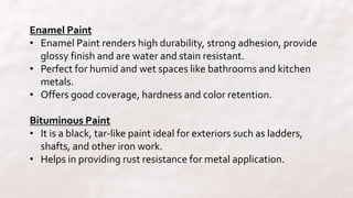 Enamel Paint
• Enamel Paint renders high durability, strong adhesion, provide
glossy finish and are water and stain resistant.
• Perfect for humid and wet spaces like bathrooms and kitchen
metals.
• Offers good coverage, hardness and color retention.
Bituminous Paint
• It is a black, tar-like paint ideal for exteriors such as ladders,
shafts, and other iron work.
• Helps in providing rust resistance for metal application.
 