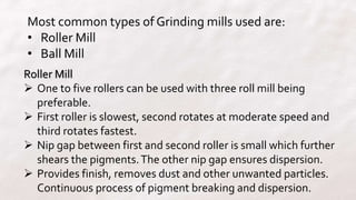 Most common types of Grinding mills used are:
• Roller Mill
• Ball Mill
Roller Mill
 One to five rollers can be used with three roll mill being
preferable.
 First roller is slowest, second rotates at moderate speed and
third rotates fastest.
 Nip gap between first and second roller is small which further
shears the pigments.The other nip gap ensures dispersion.
 Provides finish, removes dust and other unwanted particles.
Continuous process of pigment breaking and dispersion.
 