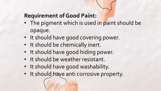 Requirement of Good Paint:
• The pigment which is used in paint should be
opaque.
• It should have good covering power.
• It should be chemically inert.
• It should have good hiding power.
• It should be weather resistant.
• It should have good washability.
• It should have anti corrosive property.
 