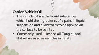 Carrier/Vehicle Oil
• The vehicle oil are the liquid substances
which hold the ingredients of a paint in liquid
suspension and allow them to be applied on
the surface to be painted
• Commonly used : Linseed oil,Tung oil and
Nut oil are used as vehicles in paints.
 