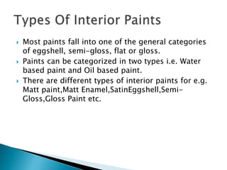  Most paints fall into one of the general categories
of eggshell, semi-gloss, flat or gloss.
 Paints can be categorized in two types i.e. Water
based paint and Oil based paint.
 There are different types of interior paints for e.g.
Matt paint,Matt Enamel,SatinEggshell,Semi-
Gloss,Gloss Paint etc.
 