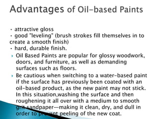 • attractive gloss
• good "leveling" (brush strokes fill themselves in to
create a smooth finish)
• hard, durable finish.
 Oil Based Paints are popular for glossy woodwork,
doors, and furniture, as well as demanding
surfaces such as floors.
 Be cautious when switching to a water-based paint
if the surface has previously been coated with an
oil-based product, as the new paint may not stick.
In this situation,washing the surface and then
roughening it all over with a medium to smooth
grit sandpaper—making it clean, dry, and dull in
order to prevent peeling of the new coat.
 