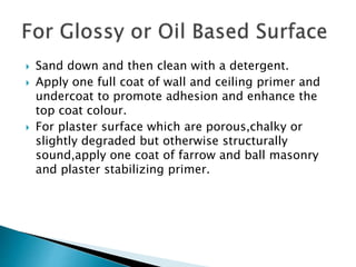  Sand down and then clean with a detergent.
 Apply one full coat of wall and ceiling primer and
undercoat to promote adhesion and enhance the
top coat colour.
 For plaster surface which are porous,chalky or
slightly degraded but otherwise structurally
sound,apply one coat of farrow and ball masonry
and plaster stabilizing primer.
 