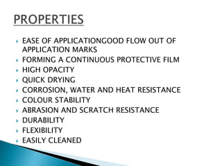  EASE OF APPLICATIONGOOD FLOW OUT OF
APPLICATION MARKS
 FORMING A CONTINUOUS PROTECTIVE FILM
 HIGH OPACITY
 QUICK DRYING
 CORROSION, WATER AND HEAT RESISTANCE
 COLOUR STABILITY
 ABRASION AND SCRATCH RESISTANCE
 DURABILITY
 FLEXIBILITY
 EASILY CLEANED
 