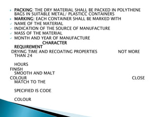  PACKING: THE DRY MATERIAL SHALL BE PACKED IN POLYTHENE
BAGS IN SUITABLE METAL/ PLASTICC CONTAINERS
 MARKING: EACH CONTAINER SHALL BE MARKED WITH
 NAME OF THE MATERIAL
 INDICATION OF THE SOURCE OF MANUFACTURE
 MASS OF THE MATERIAL
 MONTH AND YEAR OF MANUFACTURE
CHARACTER
REQUIREMENT
DRYING TIME AND RECOATING PROPERTIES NOT MORE
THAN 24
HOURS
FINISH
SMOOTH AND MALT
COLOUR CLOSE
MATCH TO THE
SPECIFIED IS CODE
COLOUR
 