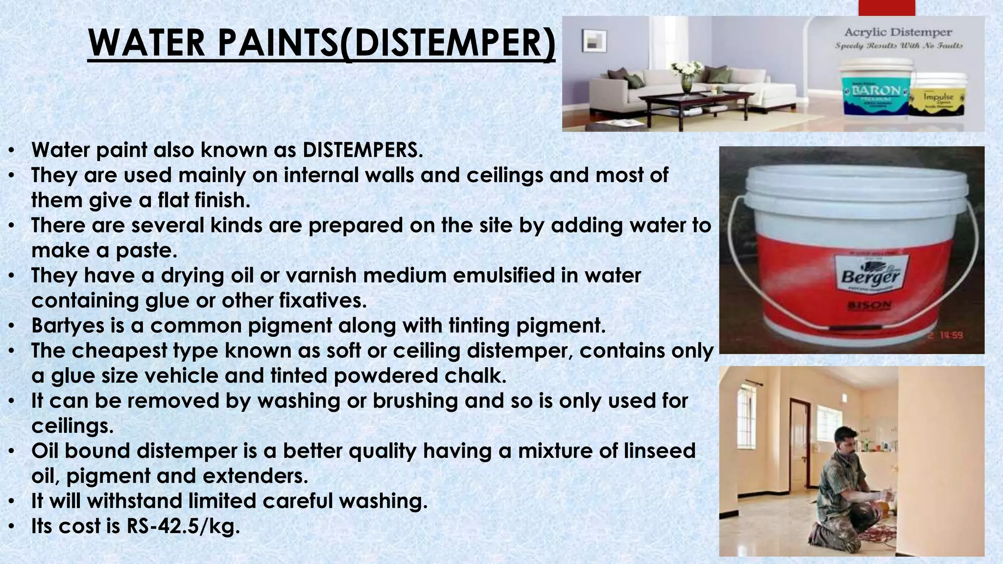 • Water paint also known as DISTEMPERS.
• They are used mainly on internal walls and ceilings and most of
them give a flat finish.
• There are several kinds are prepared on the site by adding water to
make a paste.
• They have a drying oil or varnish medium emulsified in water
containing glue or other fixatives.
• Bartyes is a common pigment along with tinting pigment.
• The cheapest type known as soft or ceiling distemper, contains only
a glue size vehicle and tinted powdered chalk.
• It can be removed by washing or brushing and so is only used for
ceilings.
• Oil bound distemper is a better quality having a mixture of linseed
oil, pigment and extenders.
• It will withstand limited careful washing.
• Its cost is RS-42.5/kg.
WATER PAINTS(DISTEMPER)
 