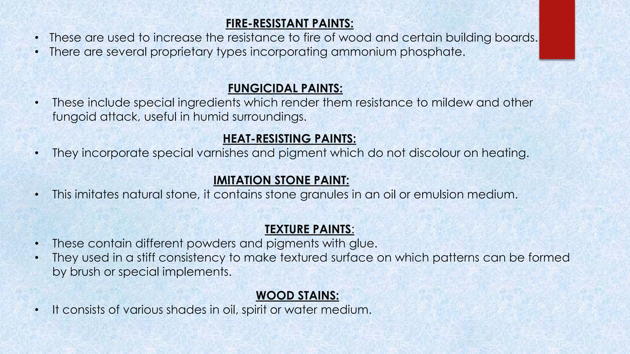 FIRE-RESISTANT PAINTS:
• These are used to increase the resistance to fire of wood and certain building boards.
• There are several proprietary types incorporating ammonium phosphate.
FUNGICIDAL PAINTS:
• These include special ingredients which render them resistance to mildew and other
fungoid attack, useful in humid surroundings.
HEAT-RESISTING PAINTS:
• They incorporate special varnishes and pigment which do not discolour on heating.
IMITATION STONE PAINT:
• This imitates natural stone, it contains stone granules in an oil or emulsion medium.
TEXTURE PAINTS:
• These contain different powders and pigments with glue.
• They used in a stiff consistency to make textured surface on which patterns can be formed
by brush or special implements.
WOOD STAINS:
• It consists of various shades in oil, spirit or water medium.
 