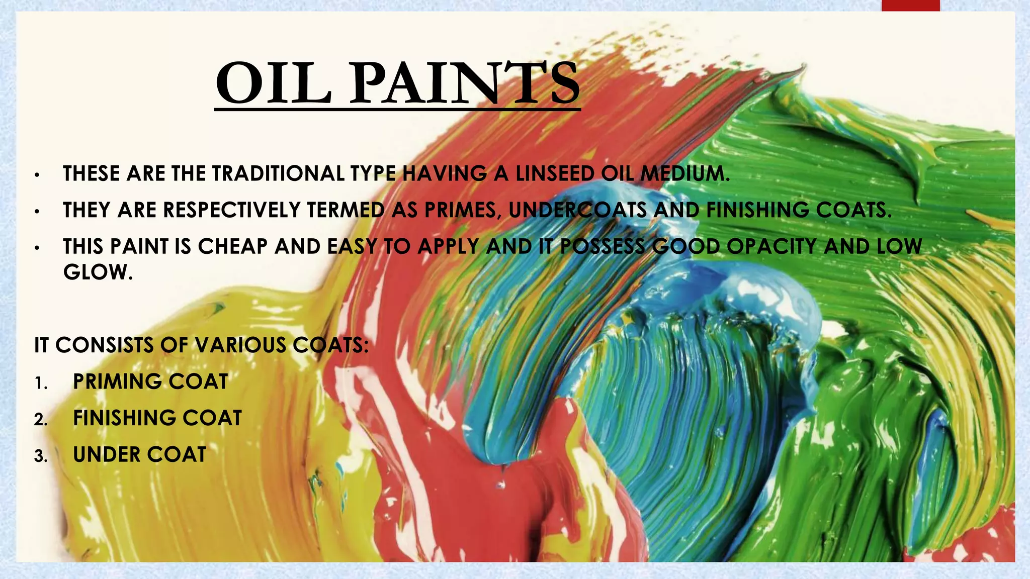 OIL PAINTS
• THESE ARE THE TRADITIONAL TYPE HAVING A LINSEED OIL MEDIUM.
• THEY ARE RESPECTIVELY TERMED AS PRIMES, UNDERCOATS AND FINISHING COATS.
• THIS PAINT IS CHEAP AND EASY TO APPLY AND IT POSSESS GOOD OPACITY AND LOW
GLOW.
IT CONSISTS OF VARIOUS COATS:
1. PRIMING COAT
2. FINISHING COAT
3. UNDER COAT
 